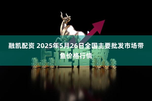 融凯配资 2025年5月26日全国主要批发市场带鱼价格行情