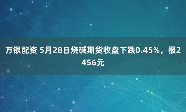 万银配资 5月28日烧碱期货收盘下跌0.45%，报2456元