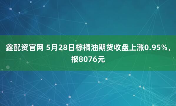 鑫配资官网 5月28日棕榈油期货收盘上涨0.95%，报8076元