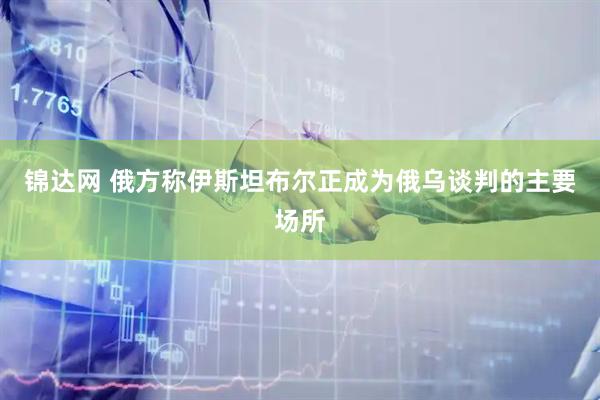 锦达网 俄方称伊斯坦布尔正成为俄乌谈判的主要场所