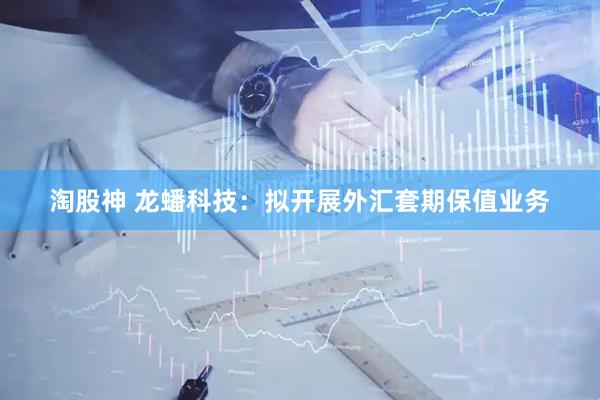 淘股神 龙蟠科技：拟开展外汇套期保值业务