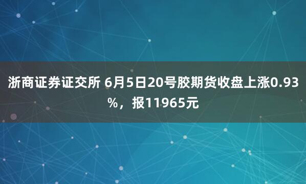 浙商证券证交所 6月5日20号胶期货收盘上涨0.93%，报11965元
