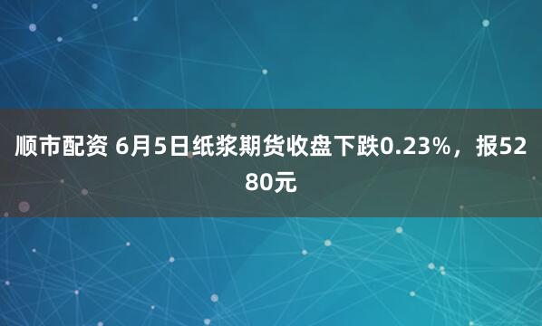 顺市配资 6月5日纸浆期货收盘下跌0.23%，报5280元