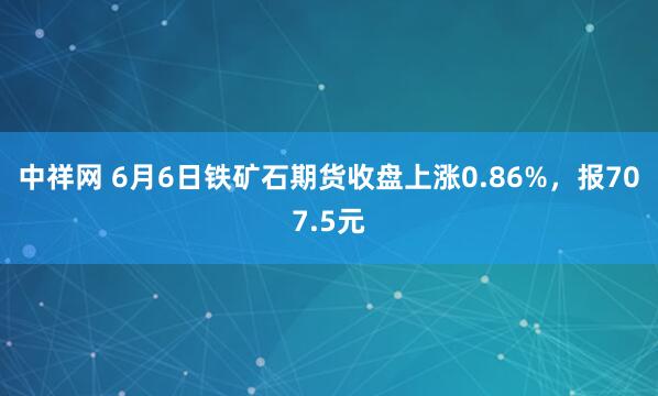 中祥网 6月6日铁矿石期货收盘上涨0.86%，报707.5元