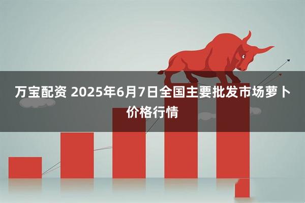 万宝配资 2025年6月7日全国主要批发市场萝卜价格行情