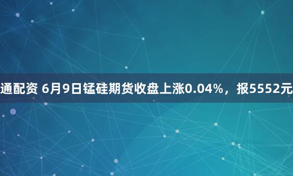 通配资 6月9日锰硅期货收盘上涨0.04%，报5552元