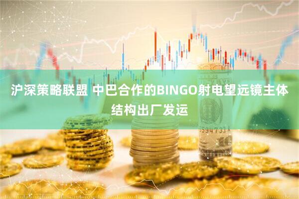 沪深策略联盟 中巴合作的BINGO射电望远镜主体结构出厂发运