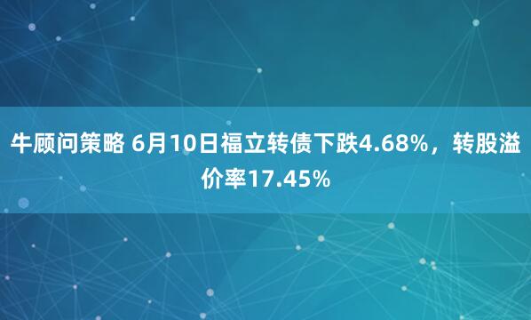 牛顾问策略 6月10日福立转债下跌4.68%，转股溢价率17.45%