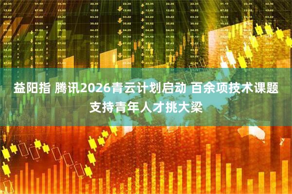益阳指 腾讯2026青云计划启动 百余项技术课题支持青年人才挑大梁