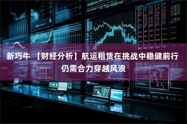 新巧牛 【财经分析】航运租赁在挑战中稳健前行 仍需合力穿越风浪