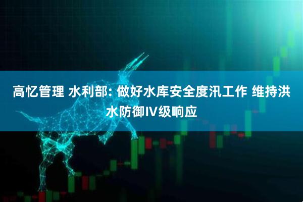 高忆管理 水利部: 做好水库安全度汛工作 维持洪水防御Ⅳ级响应