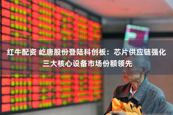 红牛配资 屹唐股份登陆科创板：芯片供应链强化 三大核心设备市场份额领先