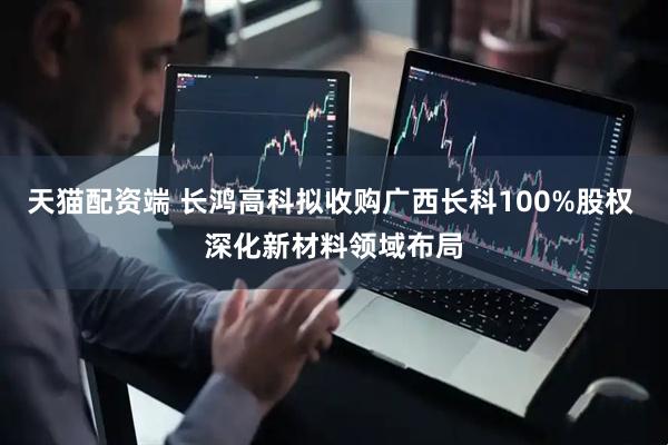 天猫配资端 长鸿高科拟收购广西长科100%股权 深化新材料领域布局