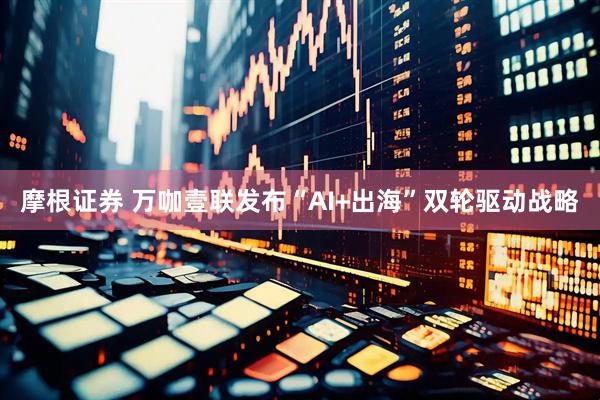 摩根证券 万咖壹联发布“AI+出海”双轮驱动战略