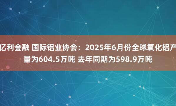 亿利金融 国际铝业协会：2025年6月份全球氧化铝产量为604.5万吨 去年同期为598.9万吨