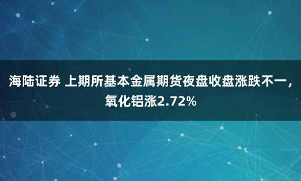 海陆证券 上期所基本金属期货夜盘收盘涨跌不一，氧化铝涨2.72%
