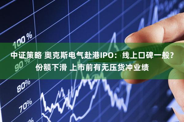 中证策略 奥克斯电气赴港IPO：线上口碑一般？份额下滑 上市前有无压货冲业绩