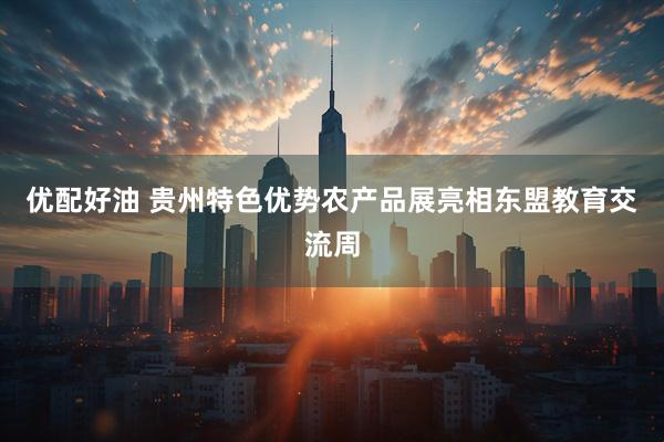 优配好油 贵州特色优势农产品展亮相东盟教育交流周