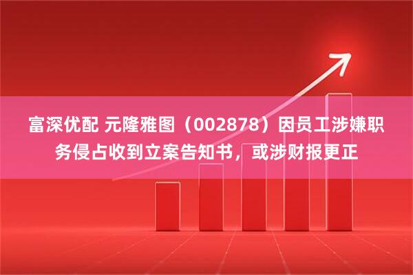 富深优配 元隆雅图（002878）因员工涉嫌职务侵占收到立案告知书，或涉财报更正