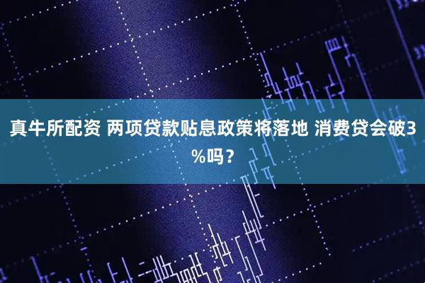 真牛所配资 两项贷款贴息政策将落地 消费贷会破3%吗？