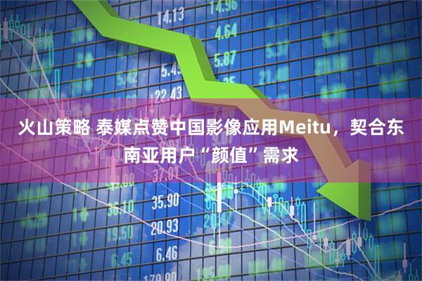 火山策略 泰媒点赞中国影像应用Meitu，契合东南亚用户“颜值”需求
