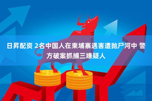 日昇配资 2名中国人在柬埔寨遇害遭抛尸河中 警方破案抓捕三嫌疑人