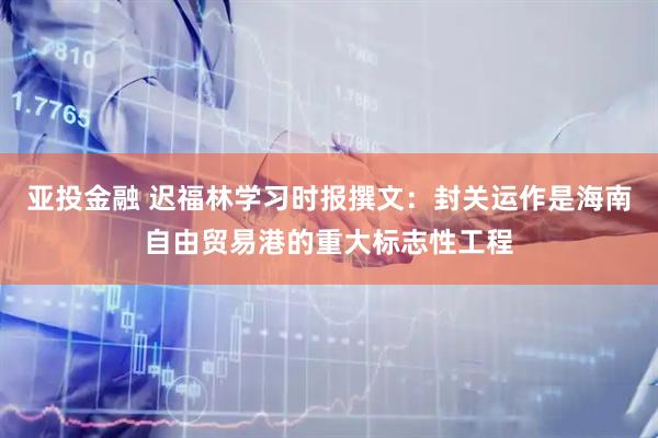 亚投金融 迟福林学习时报撰文：封关运作是海南自由贸易港的重大标志性工程