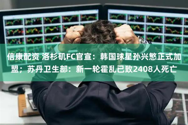 信康配资 洛杉矶FC官宣：韩国球星孙兴慜正式加盟；苏丹卫生部：新一轮霍乱已致2408人死亡