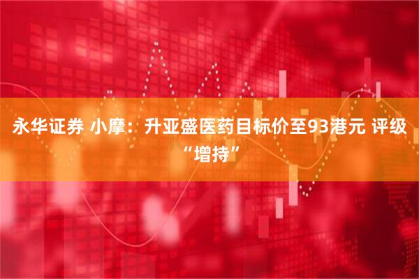 永华证券 小摩：升亚盛医药目标价至93港元 评级“增持”