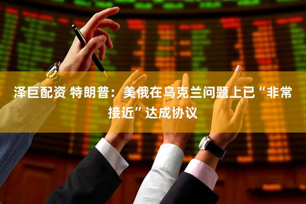 泽巨配资 特朗普：美俄在乌克兰问题上已“非常接近”达成协议