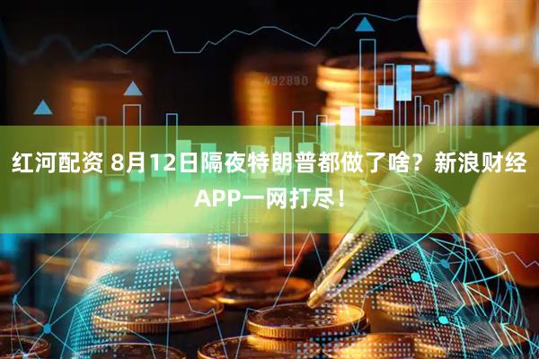 红河配资 8月12日隔夜特朗普都做了啥？新浪财经APP一网打尽！