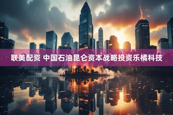 联美配资 中国石油昆仑资本战略投资乐橘科技