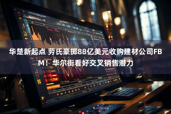 华楚新起点 劳氏豪掷88亿美元收购建材公司FBM！华尔街看好交叉销售潜力