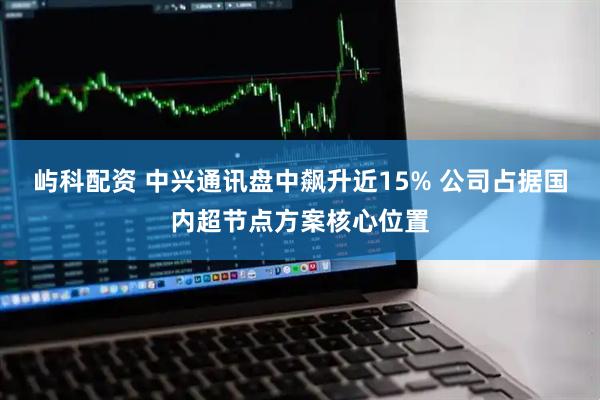 屿科配资 中兴通讯盘中飙升近15% 公司占据国内超节点方案核心位置