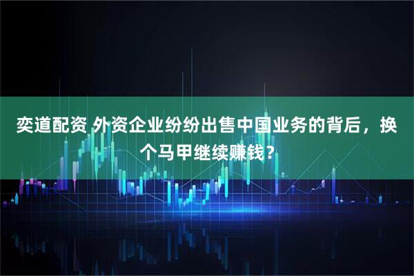 奕道配资 外资企业纷纷出售中国业务的背后,换个马甲继续赚钱?