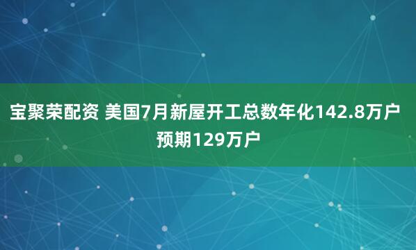 宝聚荣配资 美国7月新屋开工总数年化142.8万户 预期129万户