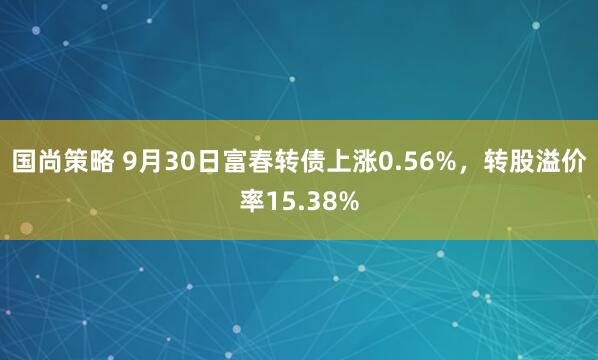 国尚策略 9月30日富春转债上涨0.56%，转股溢价率15.38%
