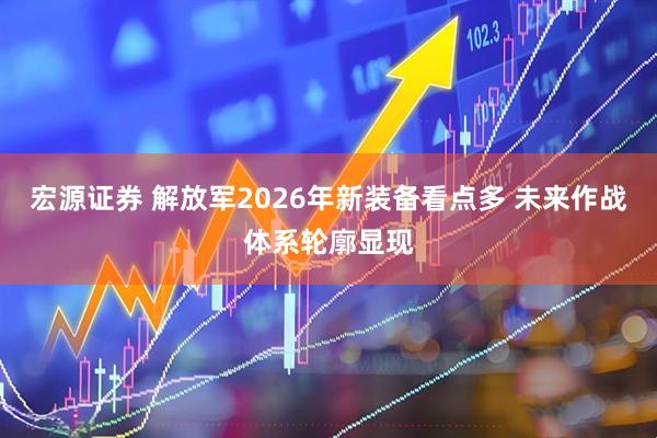 宏源证券 解放军2026年新装备看点多 未来作战体系轮廓显现