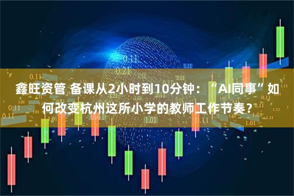 鑫旺资管 备课从2小时到10分钟：“AI同事”如何改变杭州这所小学的教师工作节奏？