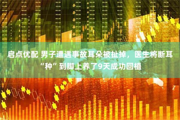 启点优配 男子遭遇事故耳朵被扯掉，医生将断耳“种”到脚上养了9天成功回植