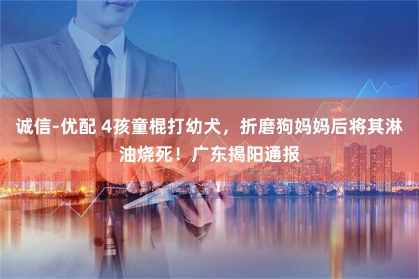 诚信-优配 4孩童棍打幼犬，折磨狗妈妈后将其淋油烧死！广东揭阳通报